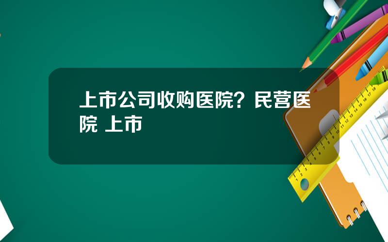 上市公司收购医院？民营医院 上市
